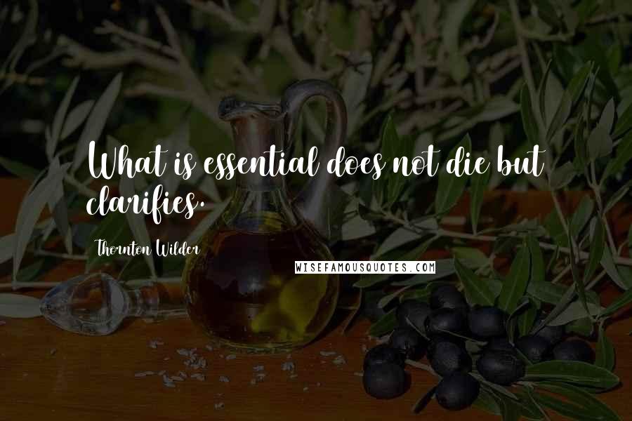 Thornton Wilder Quotes: What is essential does not die but clarifies.