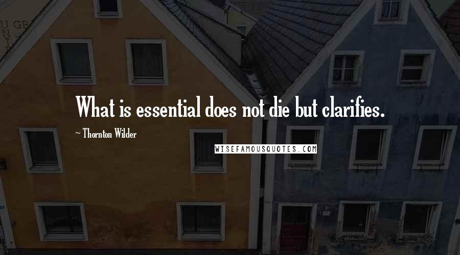 Thornton Wilder Quotes: What is essential does not die but clarifies.