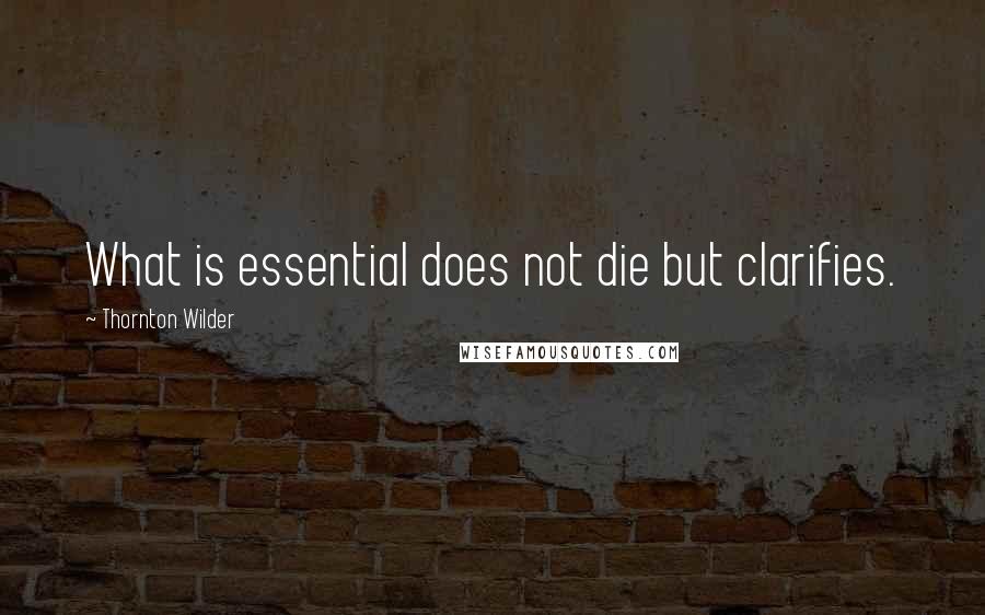 Thornton Wilder Quotes: What is essential does not die but clarifies.