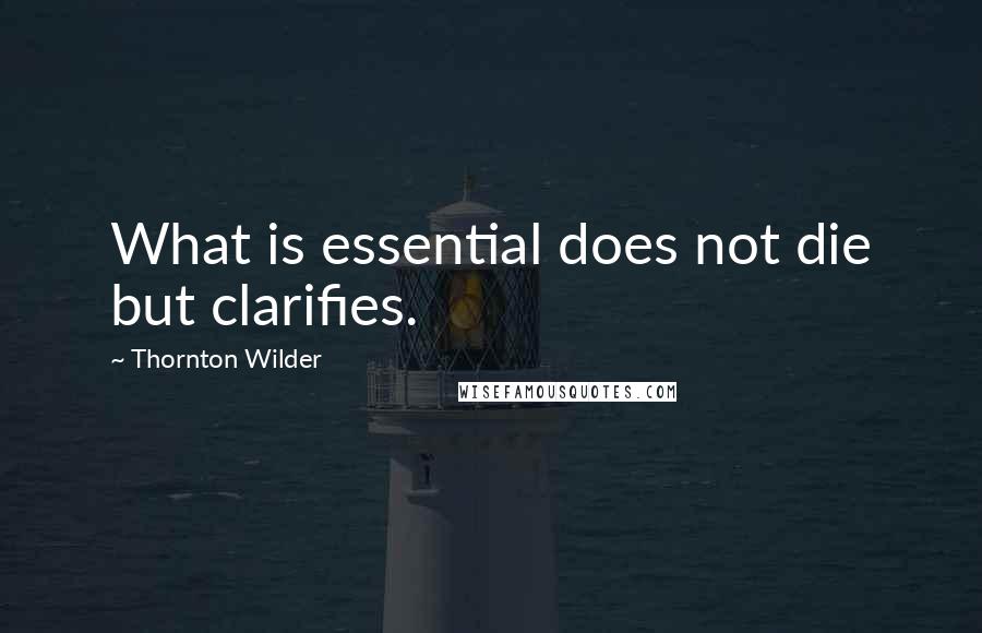 Thornton Wilder Quotes: What is essential does not die but clarifies.