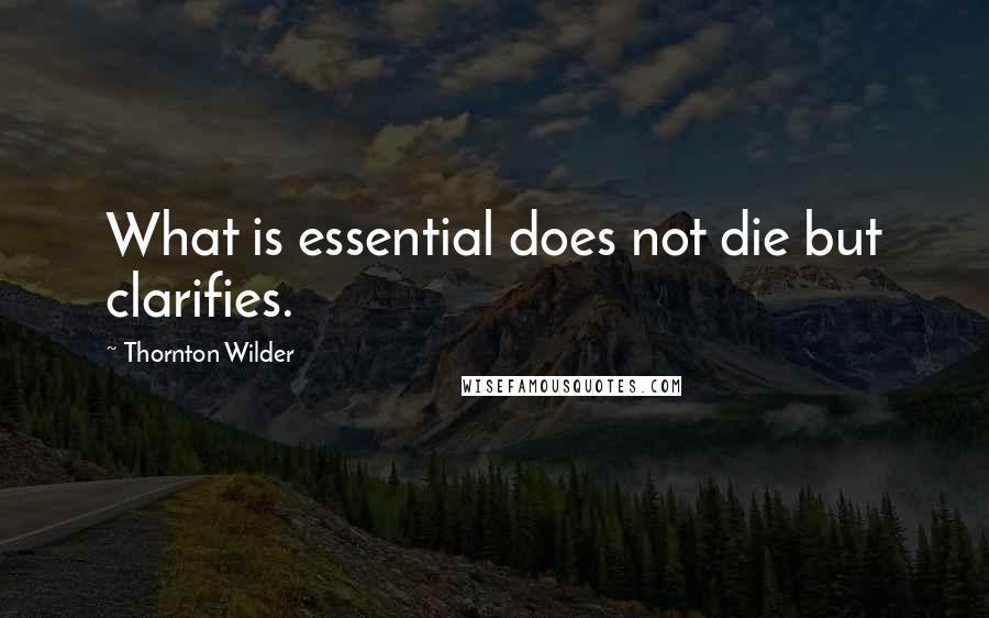 Thornton Wilder Quotes: What is essential does not die but clarifies.