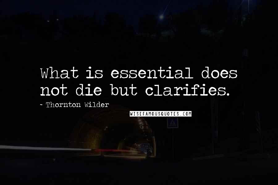 Thornton Wilder Quotes: What is essential does not die but clarifies.