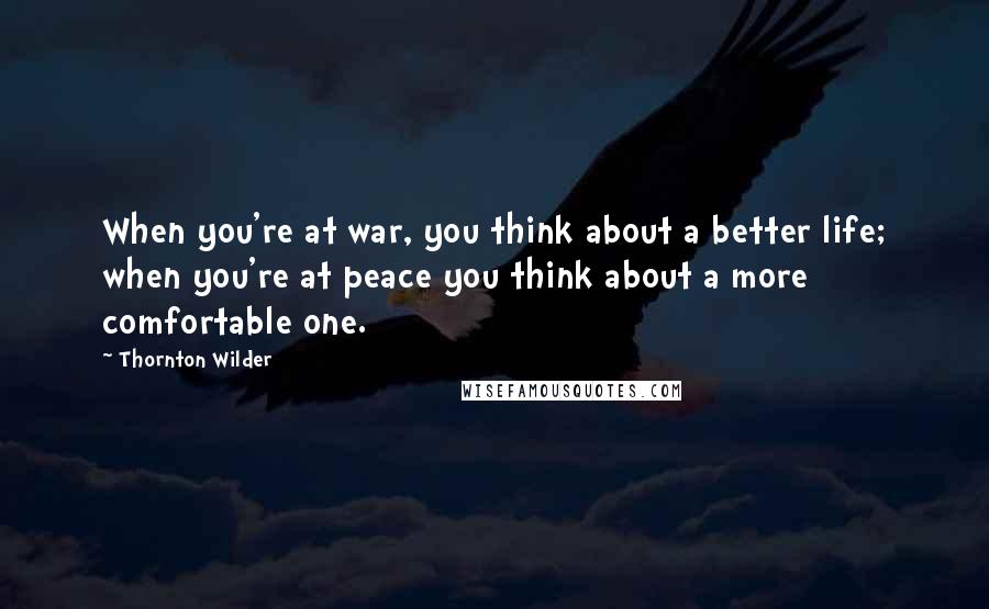 Thornton Wilder Quotes: When you're at war, you think about a better life; when you're at peace you think about a more comfortable one.