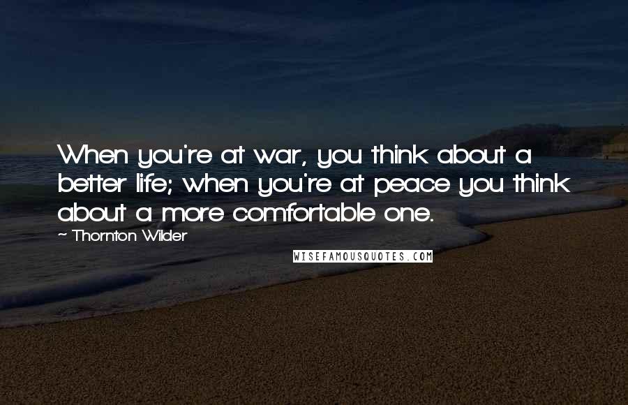 Thornton Wilder Quotes: When you're at war, you think about a better life; when you're at peace you think about a more comfortable one.