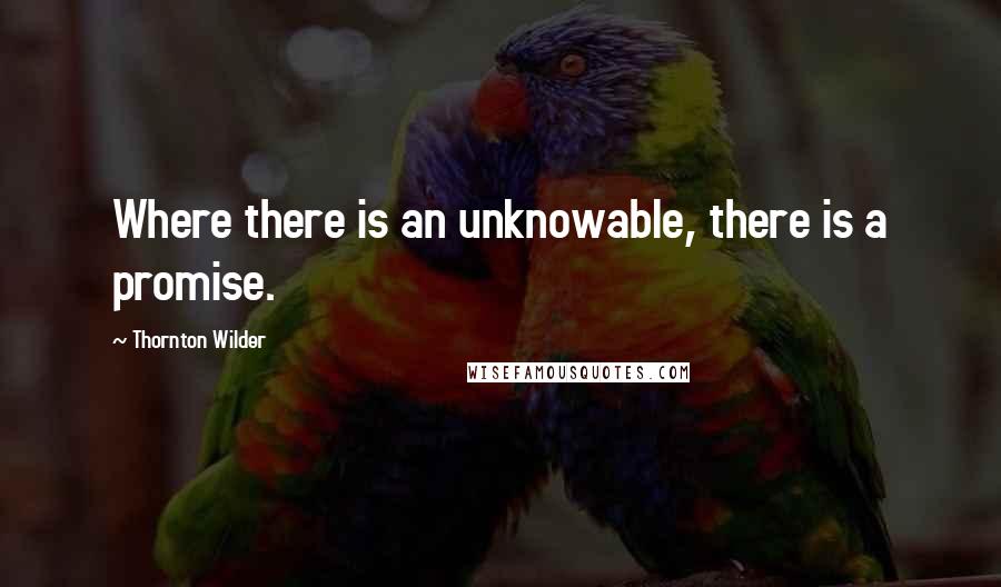 Thornton Wilder Quotes: Where there is an unknowable, there is a promise.