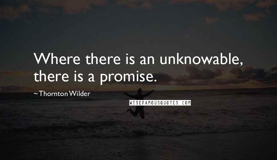 Thornton Wilder Quotes: Where there is an unknowable, there is a promise.