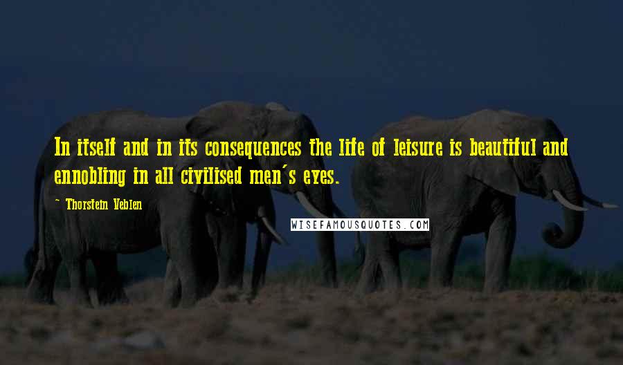 Thorstein Veblen Quotes: In itself and in its consequences the life of leisure is beautiful and ennobling in all civilised men's eyes.