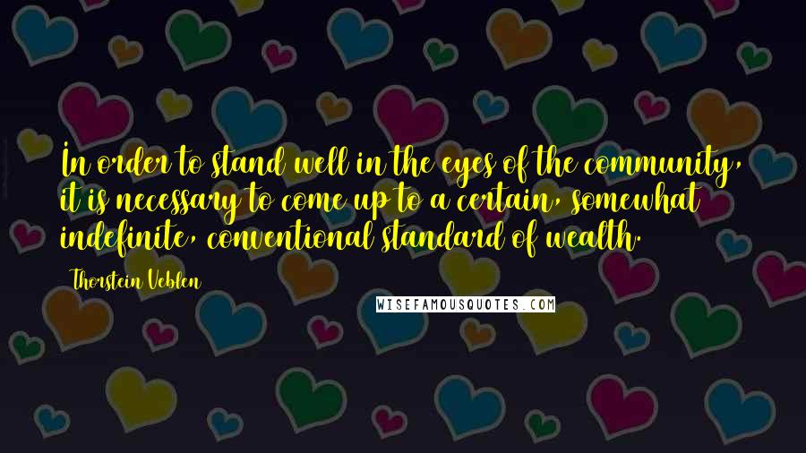 Thorstein Veblen Quotes: In order to stand well in the eyes of the community, it is necessary to come up to a certain, somewhat indefinite, conventional standard of wealth.