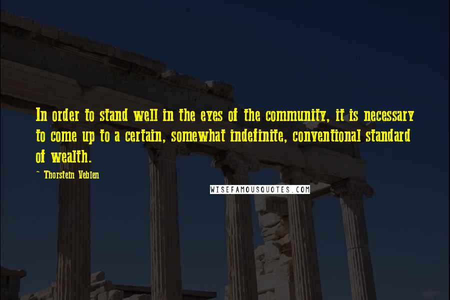 Thorstein Veblen Quotes: In order to stand well in the eyes of the community, it is necessary to come up to a certain, somewhat indefinite, conventional standard of wealth.