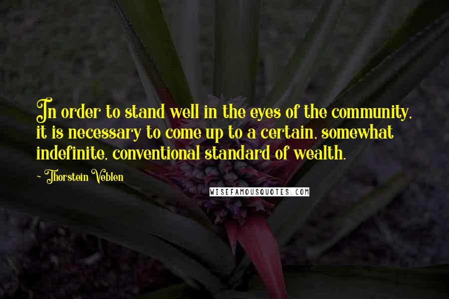 Thorstein Veblen Quotes: In order to stand well in the eyes of the community, it is necessary to come up to a certain, somewhat indefinite, conventional standard of wealth.