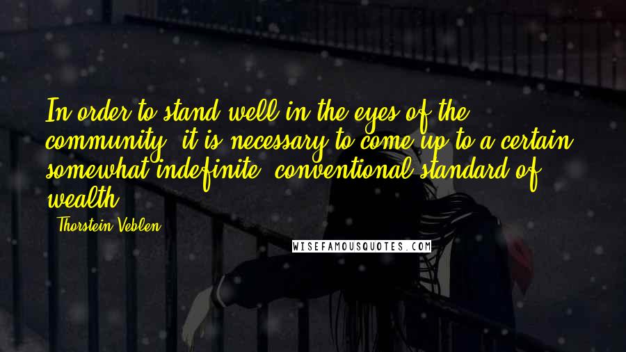 Thorstein Veblen Quotes: In order to stand well in the eyes of the community, it is necessary to come up to a certain, somewhat indefinite, conventional standard of wealth.
