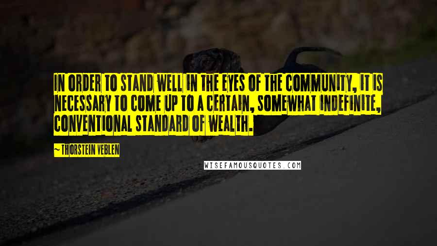 Thorstein Veblen Quotes: In order to stand well in the eyes of the community, it is necessary to come up to a certain, somewhat indefinite, conventional standard of wealth.