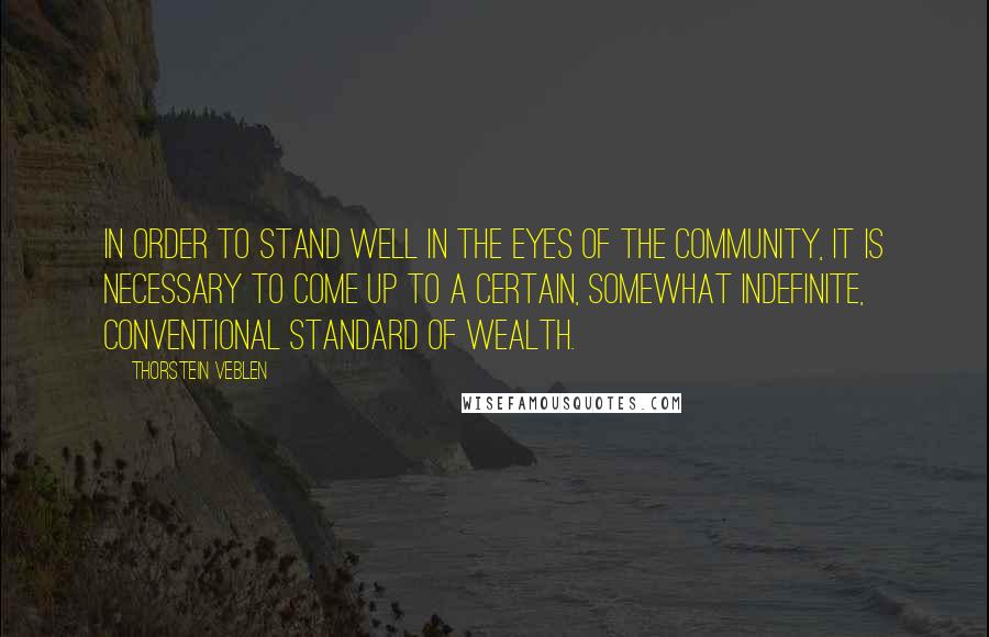 Thorstein Veblen Quotes: In order to stand well in the eyes of the community, it is necessary to come up to a certain, somewhat indefinite, conventional standard of wealth.