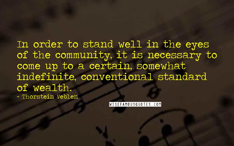 Thorstein Veblen Quotes: In order to stand well in the eyes of the community, it is necessary to come up to a certain, somewhat indefinite, conventional standard of wealth.