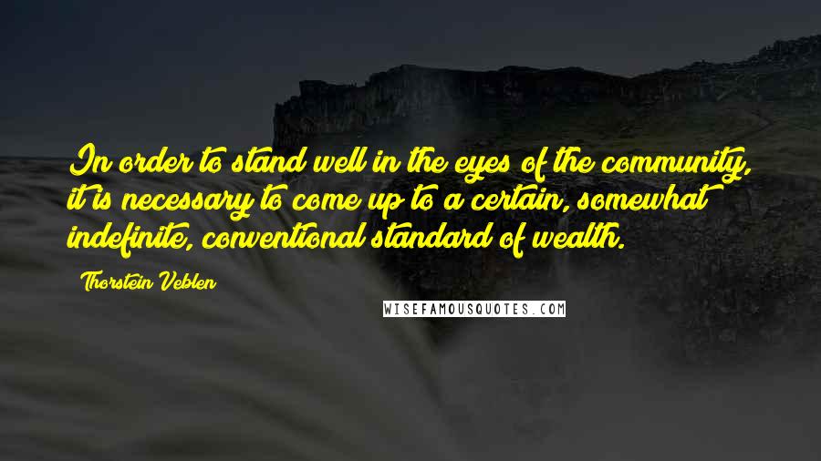 Thorstein Veblen Quotes: In order to stand well in the eyes of the community, it is necessary to come up to a certain, somewhat indefinite, conventional standard of wealth.
