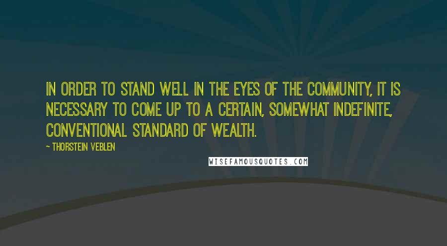 Thorstein Veblen Quotes: In order to stand well in the eyes of the community, it is necessary to come up to a certain, somewhat indefinite, conventional standard of wealth.