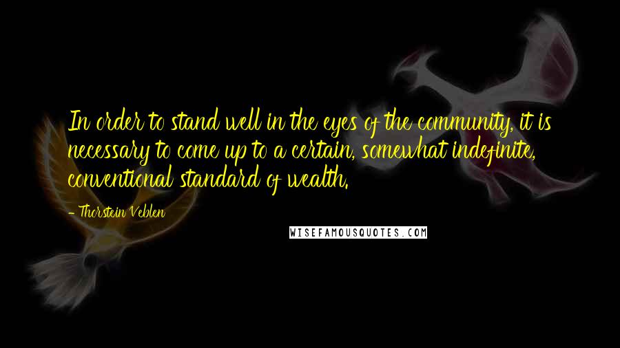 Thorstein Veblen Quotes: In order to stand well in the eyes of the community, it is necessary to come up to a certain, somewhat indefinite, conventional standard of wealth.