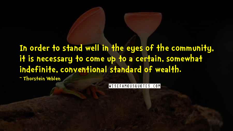 Thorstein Veblen Quotes: In order to stand well in the eyes of the community, it is necessary to come up to a certain, somewhat indefinite, conventional standard of wealth.