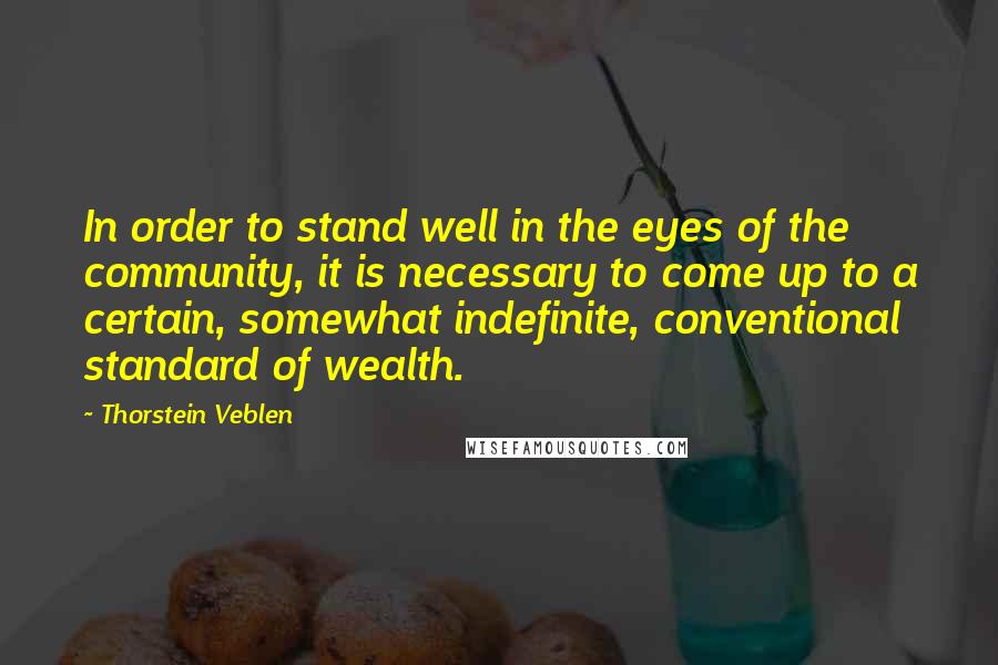 Thorstein Veblen Quotes: In order to stand well in the eyes of the community, it is necessary to come up to a certain, somewhat indefinite, conventional standard of wealth.