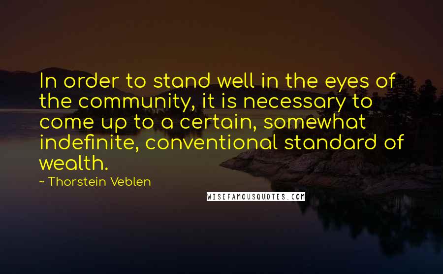 Thorstein Veblen Quotes: In order to stand well in the eyes of the community, it is necessary to come up to a certain, somewhat indefinite, conventional standard of wealth.