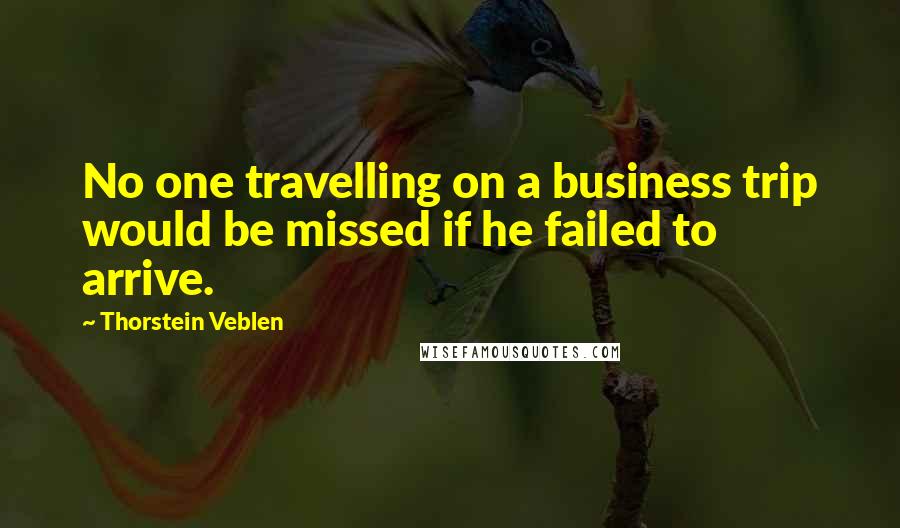 Thorstein Veblen Quotes: No one travelling on a business trip would be missed if he failed to arrive.