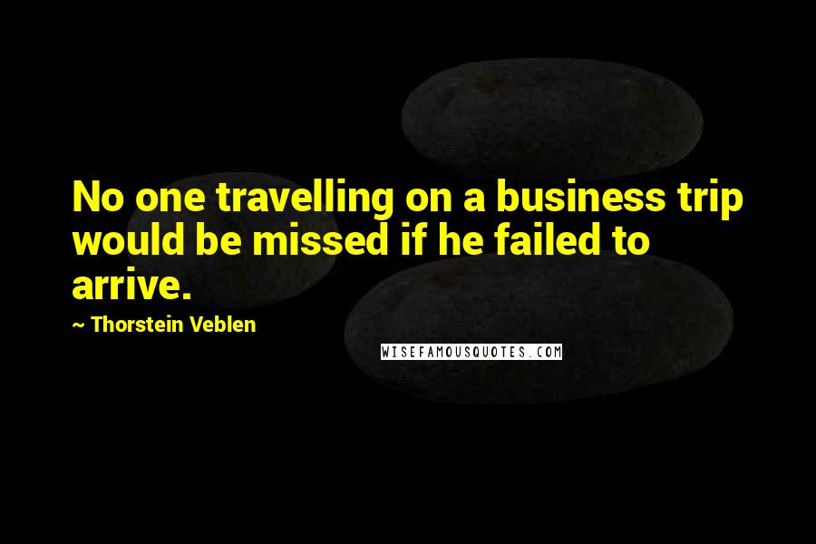 Thorstein Veblen Quotes: No one travelling on a business trip would be missed if he failed to arrive.