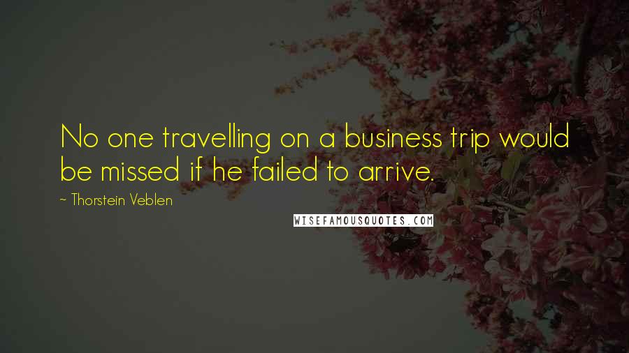 Thorstein Veblen Quotes: No one travelling on a business trip would be missed if he failed to arrive.