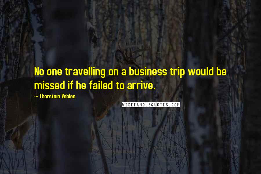 Thorstein Veblen Quotes: No one travelling on a business trip would be missed if he failed to arrive.