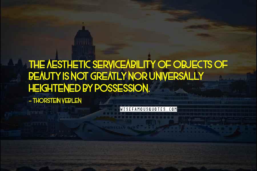 Thorstein Veblen Quotes: The aesthetic serviceability of objects of beauty is not greatly nor universally heightened by possession.