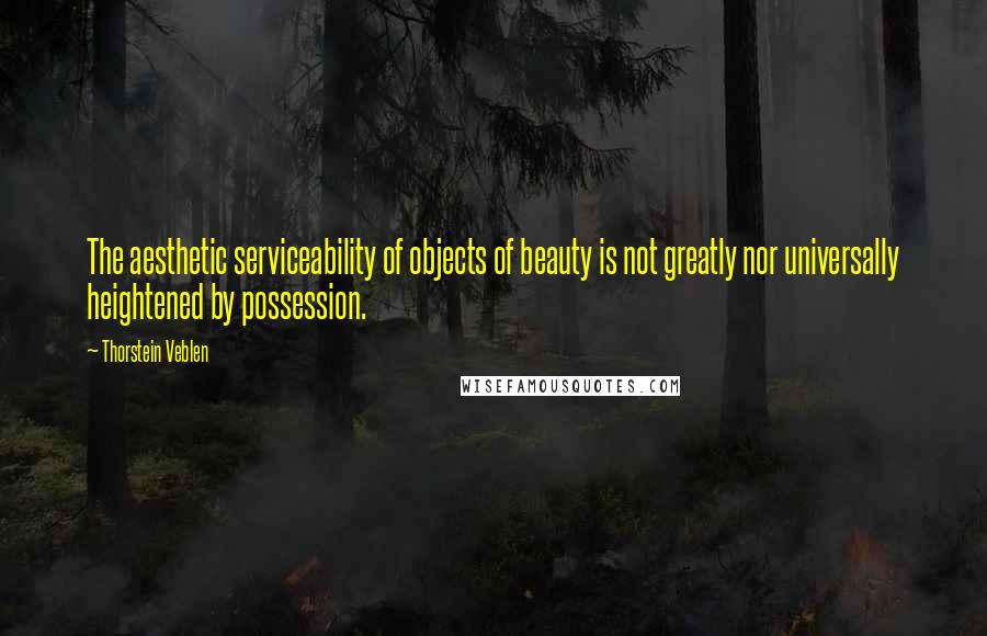 Thorstein Veblen Quotes: The aesthetic serviceability of objects of beauty is not greatly nor universally heightened by possession.