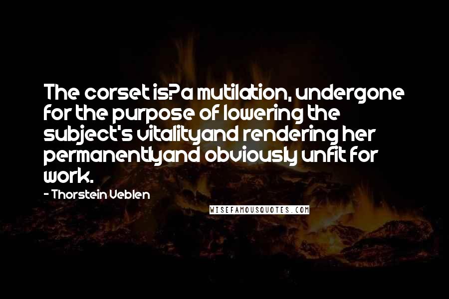 Thorstein Veblen Quotes: The corset is?a mutilation, undergone for the purpose of lowering the subject's vitalityand rendering her permanentlyand obviously unfit for work.