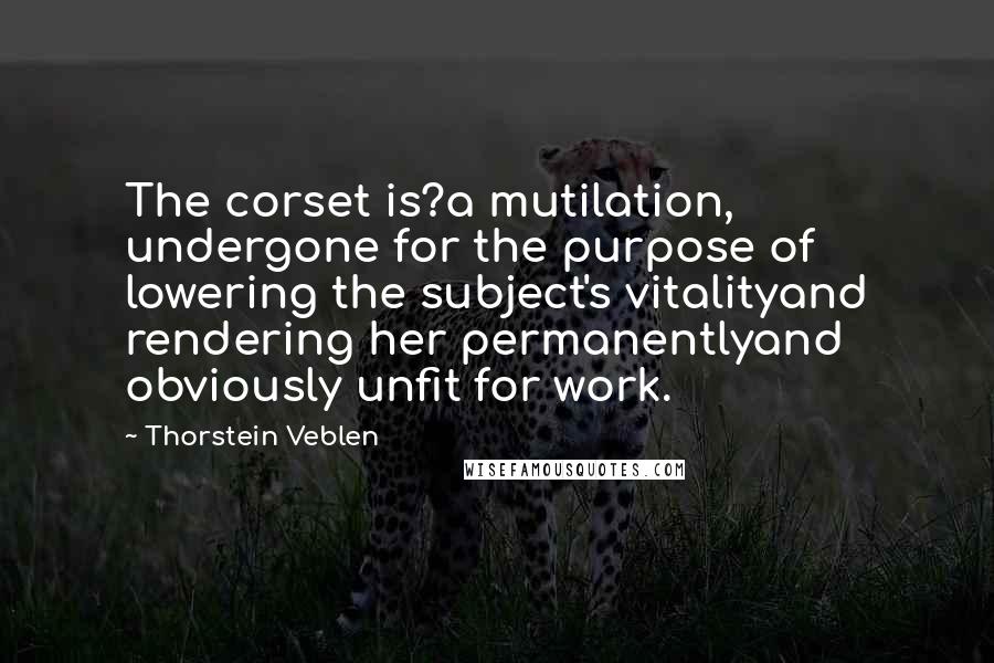 Thorstein Veblen Quotes: The corset is?a mutilation, undergone for the purpose of lowering the subject's vitalityand rendering her permanentlyand obviously unfit for work.