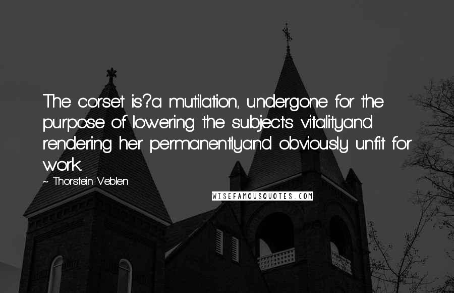 Thorstein Veblen Quotes: The corset is?a mutilation, undergone for the purpose of lowering the subject's vitalityand rendering her permanentlyand obviously unfit for work.