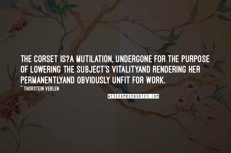 Thorstein Veblen Quotes: The corset is?a mutilation, undergone for the purpose of lowering the subject's vitalityand rendering her permanentlyand obviously unfit for work.