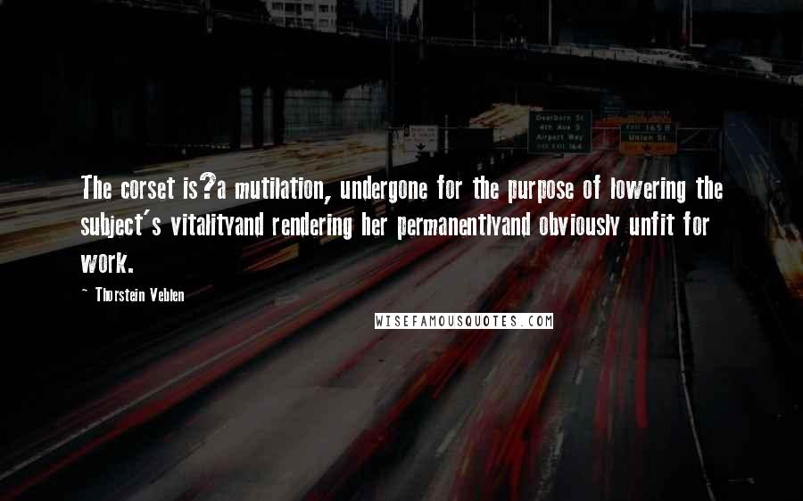 Thorstein Veblen Quotes: The corset is?a mutilation, undergone for the purpose of lowering the subject's vitalityand rendering her permanentlyand obviously unfit for work.