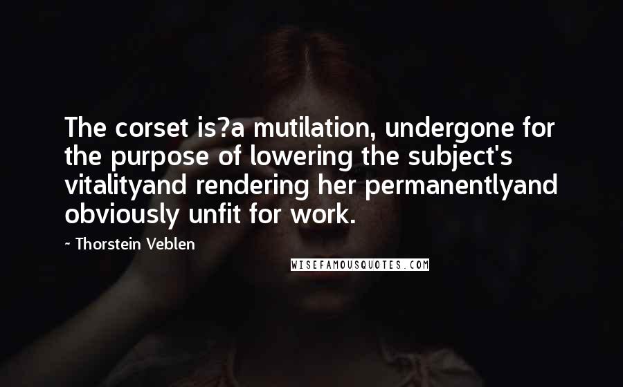 Thorstein Veblen Quotes: The corset is?a mutilation, undergone for the purpose of lowering the subject's vitalityand rendering her permanentlyand obviously unfit for work.