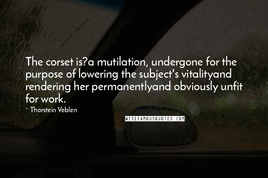 Thorstein Veblen Quotes: The corset is?a mutilation, undergone for the purpose of lowering the subject's vitalityand rendering her permanentlyand obviously unfit for work.