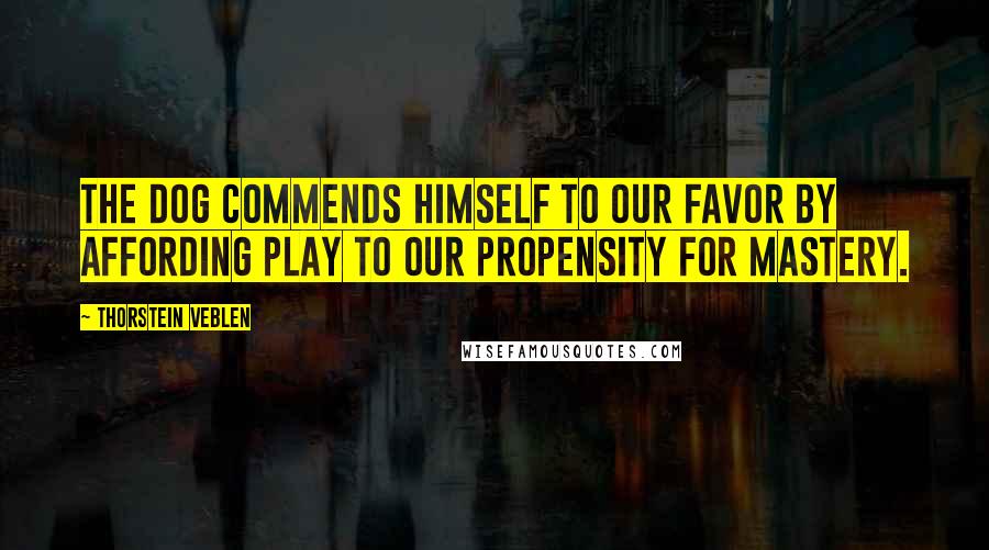 Thorstein Veblen Quotes: The dog commends himself to our favor by affording play to our propensity for mastery.