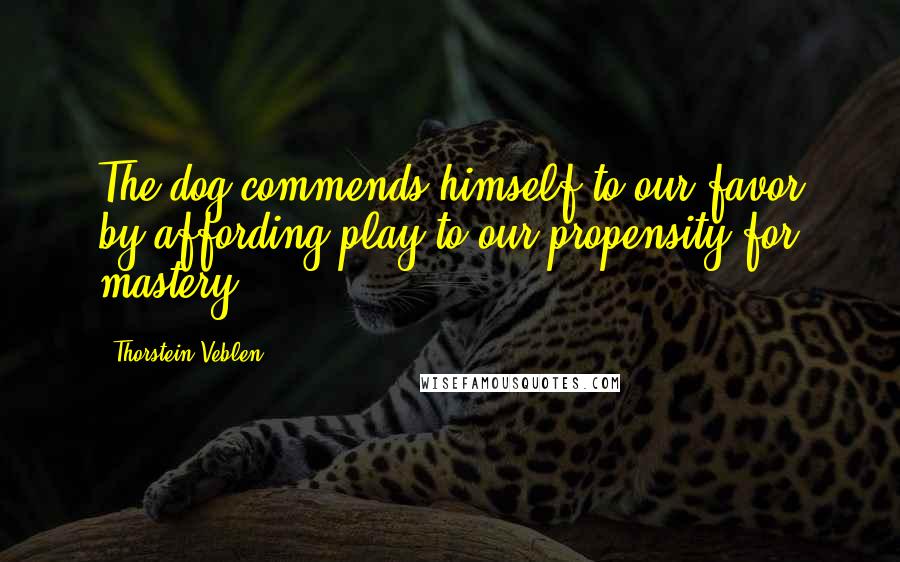 Thorstein Veblen Quotes: The dog commends himself to our favor by affording play to our propensity for mastery.