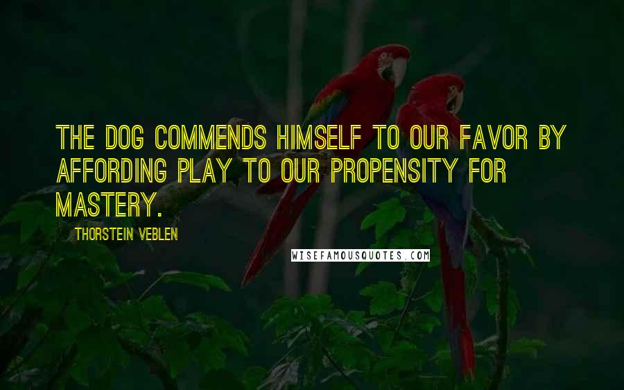 Thorstein Veblen Quotes: The dog commends himself to our favor by affording play to our propensity for mastery.