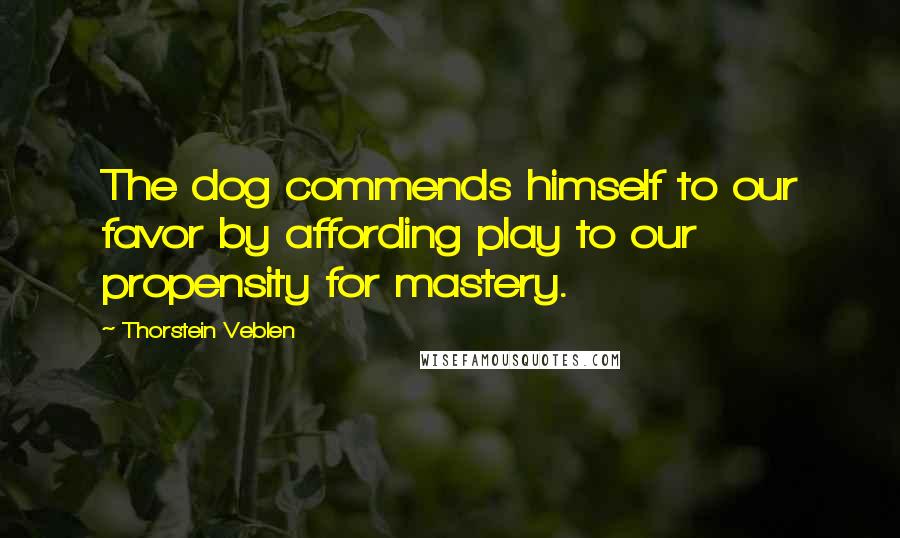 Thorstein Veblen Quotes: The dog commends himself to our favor by affording play to our propensity for mastery.