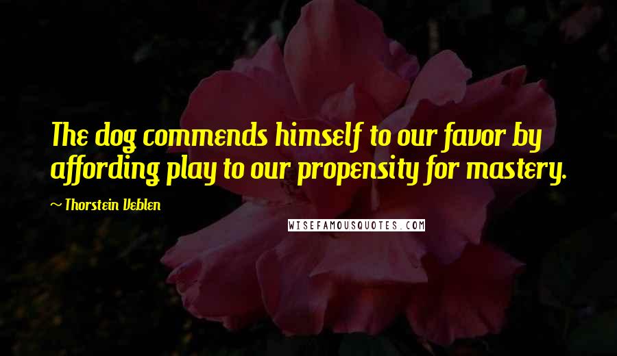 Thorstein Veblen Quotes: The dog commends himself to our favor by affording play to our propensity for mastery.