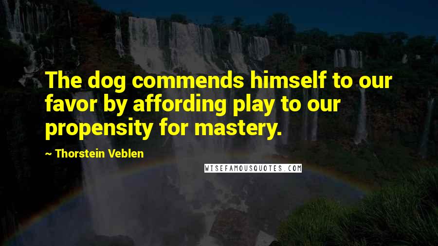 Thorstein Veblen Quotes: The dog commends himself to our favor by affording play to our propensity for mastery.