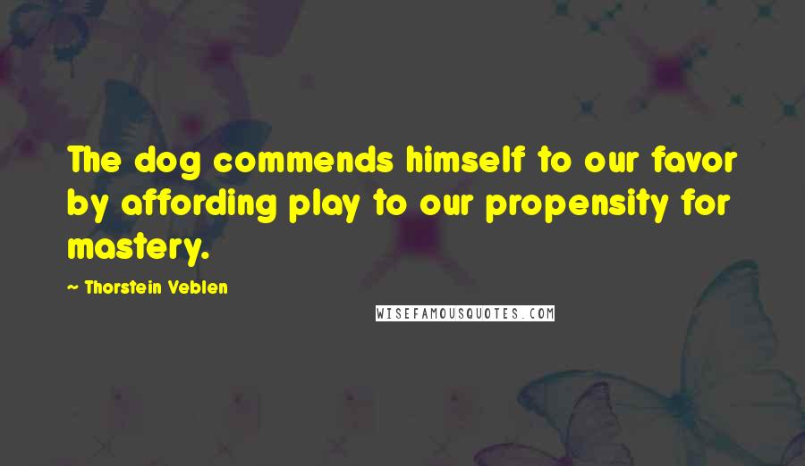 Thorstein Veblen Quotes: The dog commends himself to our favor by affording play to our propensity for mastery.