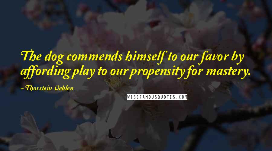 Thorstein Veblen Quotes: The dog commends himself to our favor by affording play to our propensity for mastery.