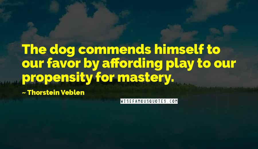 Thorstein Veblen Quotes: The dog commends himself to our favor by affording play to our propensity for mastery.