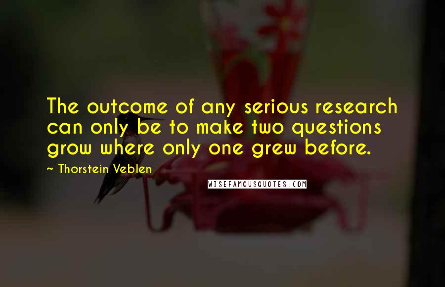 Thorstein Veblen Quotes: The outcome of any serious research can only be to make two questions grow where only one grew before.
