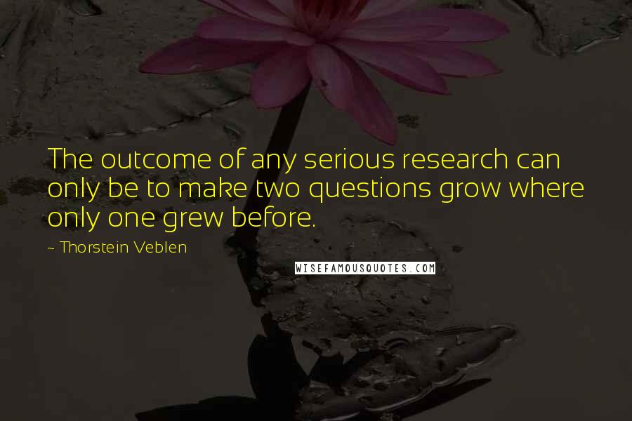 Thorstein Veblen Quotes: The outcome of any serious research can only be to make two questions grow where only one grew before.