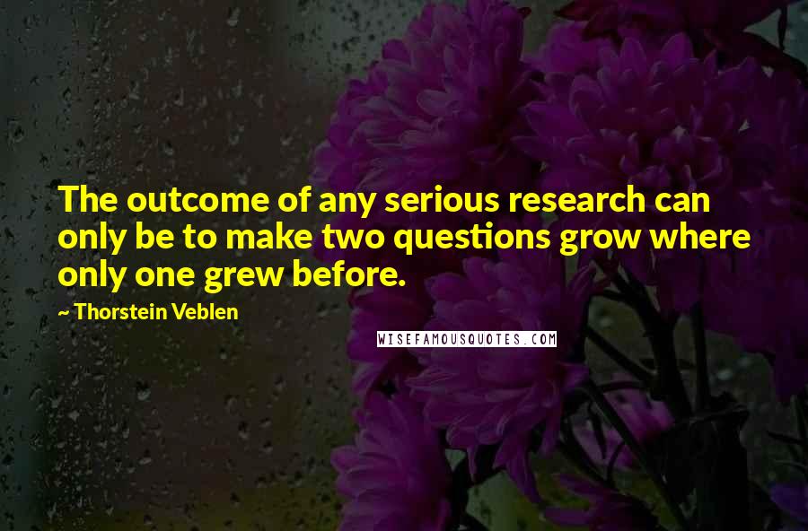 Thorstein Veblen Quotes: The outcome of any serious research can only be to make two questions grow where only one grew before.