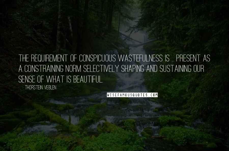 Thorstein Veblen Quotes: The requirement of conspicuous wastefulness is ... present as a constraining norm selectively shaping and sustaining our sense of what is beautiful.